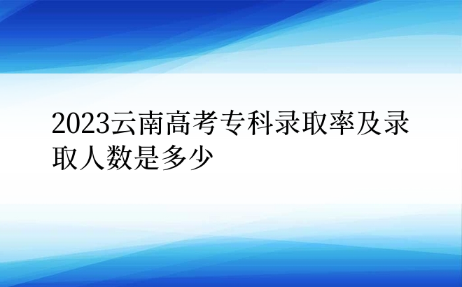 2023云南高考专科录取率及录取人数是多少